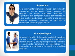 Autoestima
Es el sentimiento valorativo de nuestro ser, de nuestra
manera de ser, de quienes somos nosotros, del
conjunto de rasgos corporales, mentales y
espirituales que configuran nuestra personalidad, un
buen nivel autoestimativo le permite a una persona
quererse, valorarse, respetarse, es algo que se
construye o reconstruye por dentro.
El autoconcepto
Favorece el sentido de la propia identidad, constituye
un marco de referencia desde el que interpretar la
realidad externa y las propias experiencias, influye en
el rendimiento, condiciona las expectativas y la
motivación y contribuye a la salud y al equilibrio
psíquico
 