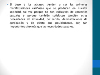 • El beso y los abrazos tienden a ser las primeras
manifestaciones cariñosas que se producen en nuestra
sociedad, tal vez porque no son exclusivas de contextos
sexuales y porque también satisfacen también otras
necesidades de intimidad, de cariño, demostraciones de
aprobación y de afecto que posiblemente, son tan
importantes sino más que las necesidades sexuales.
 