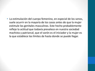 • La estimulación del cuerpo femenino, en especial de los senos,
suele ocurrir en la mayoría de los casos antes de que la mujer
estimule los genitales masculinos. Este hecho probablemente
refleje la actitud que todavía prevalece en nuestra sociedad
machista y patriarcal, que el varón es el iniciador y la mujer es
la que establece los límites de hasta donde se puede llegar.
 