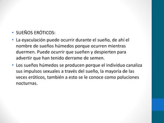 • SUEÑOS ERÓTICOS:
• La eyaculación puede ocurrir durante el sueño, de ahí el
nombre de sueños húmedos porque ocurren mientras
duermen. Puede ocurrir que sueñen y despierten para
advertir que han tenido derrame de semen.
• Los sueños húmedos se producen porque el individuo canaliza
sus impulsos sexuales a través del sueño, la mayoría de las
veces eróticos, también a esto se le conoce como poluciones
nocturnas.
 