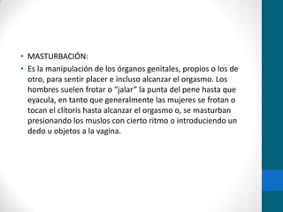 • MASTURBACIÓN:
• Es la manipulación de los órganos genitales, propios o los de
otro, para sentir placer e incluso alcanzar el orgasmo. Los
hombres suelen frotar o “jalar” la punta del pene hasta que
eyacula, en tanto que generalmente las mujeres se frotan o
tocan el clítoris hasta alcanzar el orgasmo o, se masturban
presionando los muslos con cierto ritmo o introduciendo un
dedo u objetos a la vagina.
 