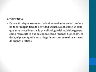 ABSTINENCIA:
• Es la actitud que asume un individuo mediante la cual prefiere
no tener ningún tipo de actividad sexual. No obstante se sabe
que ante la abstinencia, la psicofisiología del individuo genera
como respuesta lo que se conoce como “sueños húmedos”, es
decir, el placer que se auto niega la persona se realiza a través
de sueños eróticos.
 