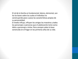 El rol de la familia es fundamental, básico, elemental, son
los las bases sobre las cuales el individuo ira
construyendo poco a poco las características propias de
su personalidad.
El medio influye, influyen los amigos los maestros y todos
los personajes o personas que el adolescente tome como
ídolo o personaje a imitar. Pero siempre sobre la base
construida en el hogar en los primeros años de su vida.
 