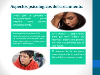 Aspectos psicológicosdelcrecimiento.
Amplia gama de conductas y
comportamientos tanto
infantiles como adultos
simultáneamente.
Por sus características de crisis del
desarrollo, presenta un potencial mayor
de trastornos en múltiples áreas, que la
hacen susceptible de manifestaciones
patológicas (enfermedad).
Para alcanzar la etapa adulta
tiene que hacer frente a una
laboriosa elaboración psíquica
de suma trascendencia para su
vida futura.
El adolescente se encuentra
sometido a enormes presiones,
tanto internas como externas.
 