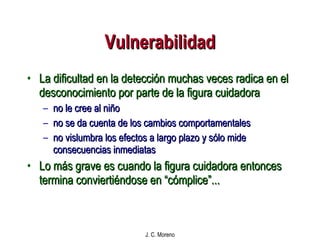 Vulnerabilidad La dificultad en la detección muchas veces radica en el desconocimiento por parte de la figura cuidadora  no le cree al niño no se da cuenta de los cambios comportamentales no vislumbra los efectos a largo plazo y sólo mide consecuencias inmediatas Lo más grave es cuando la figura cuidadora entonces termina conviertiéndose en “cómplice”... 