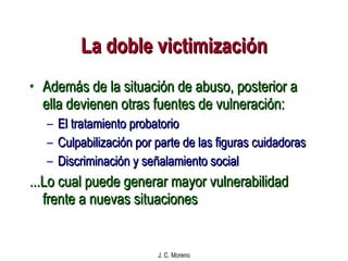 La doble victimización Además de la situación de abuso, posterior a ella devienen otras fuentes de vulneración: El tratamiento probatorio Culpabilización por parte de las figuras cuidadoras Discriminación y señalamiento social ...Lo cual puede generar mayor vulnerabilidad frente a nuevas situaciones 