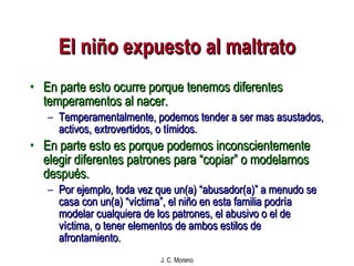 El niño expuesto al maltrato En parte esto ocurre porque tenemos diferentes temperamentos al nacer. Temperamentalmente, podemos tender a ser mas asustados, activos, extrovertidos, o tímidos. En parte esto es porque podemos inconscientemente elegir diferentes patrones para “copiar” o modelarnos después. Por ejemplo, toda vez que un(a) “abusador(a)” a menudo se casa con un(a) “víctima”, el niño en esta familia podría modelar cualquiera de los patrones, el abusivo o el de víctima, o tener elementos de ambos estilos de afrontamiento. 