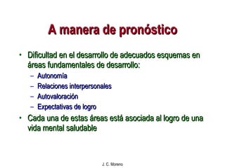 A manera de pronóstico Dificultad en el desarrollo de adecuados esquemas en áreas fundamentales de desarrollo: Autonomía Relaciones interpersonales Autovaloración Expectativas de logro Cada una de estas áreas está asociada al logro de una vida mental saludable 