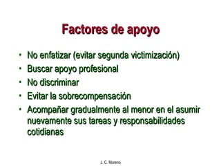 Factores de apoyo No enfatizar (evitar segunda victimización) Buscar apoyo profesional No discriminar Evitar la sobrecompensación Acompañar gradualmente al menor en el asumir nuevamente sus tareas y responsabilidades cotidianas 