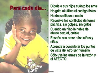 Para cada día... Dígale a sus hijos cuánto los ama No grite ni utilice el castigo físico No descalifique a nadie Resuelva los conflictos de forma pacífica, sin golpes, sin gritos Cuando un niño le hable de abuso sexual, créale Enseñe con amor a los niños y niñas Aprenda a considerar los puntos de vista del otro ser humano Sólo use las armas de la razón y el AFECTO 