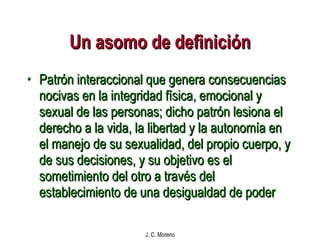 Un asomo de definición Patrón interaccional que genera consecuencias nocivas en la integridad física, emocional y sexual de las personas; dicho patrón lesiona el derecho a la vida, la libertad y la autonomía en el manejo de su sexualidad, del propio cuerpo, y de sus decisiones, y su objetivo es el sometimiento del otro a través del establecimiento de una desigualdad de poder 