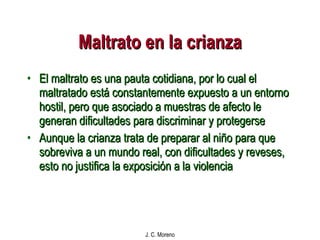 Maltrato en la crianza El maltrato es una pauta cotidiana, por lo cual el maltratado está constantemente expuesto a un entorno hostil, pero que asociado a muestras de afecto le generan dificultades para discriminar y protegerse Aunque la crianza trata de preparar al niño para que sobreviva a un mundo real, con dificultades y reveses, esto no justifica la exposición a la violencia 