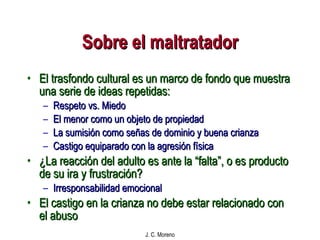 Sobre el maltratador El trasfondo cultural es un marco de fondo que muestra una serie de ideas repetidas: Respeto vs. Miedo El menor como un objeto de propiedad La sumisión como señas de dominio y buena crianza Castigo equiparado con la agresión física ¿La reacción del adulto es ante la “falta”, o es producto de su ira y frustración? Irresponsabilidad emocional El castigo en la crianza no debe estar relacionado con el abuso 