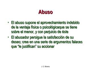 Abuso El abuso supone el aprovechamiento indebido de la ventaja física o psicológicaque se tiene sobre el menor, y con perjuicio de éste El abusador persigue la satisfacción de su deseo; cree en una serie de argumentos falaces que “le justifican” su accionar 
