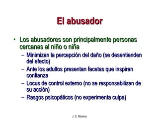 El abusador Los abusadores son principalmente personas cercanas al niño o niña Minimizan la percepción del daño (se desentienden del efecto) Ante los adultos presentan facetas que inspiran confianza Locus de control externo (no se responsabilizan de su acción)  Rasgos psicopáticos (no experimenta culpa)  