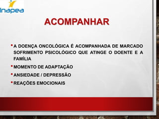 ACOMPANHAR
•A DOENÇA ONCOLÓGICA É ACOMPANHADA DE MARCADO
SOFRIMENTO PSICOLÓGICO QUE ATINGE O DOENTE E A
FAMÍLIA
•MOMENTO DE ADAPTAÇÃO
•ANSIEDADE / DEPRESSÃO
•REAÇÕES EMOCIONAIS
 