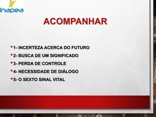 ACOMPANHAR
•1- INCERTEZA ACERCA DO FUTURO
•2- BUSCA DE UM SIGNIFICADO
•3- PERDA DE CONTROLE
•4- NECESSIDADE DE DIÁLOGO
•5- O SEXTO SINAL VITAL
 