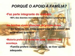 PORQUÊ O APOIO À FAMÍLIA?
•Faz parte integrante do cuidado.
•90% dos doentes morrem doença crônica e prolongada.
•As famílias vivem situações de grande stress
•As famílias não estão preparadas para cuidar dos
seus entes queridos
•Maioria prefere a morte em casa, embora não
aconteça.
•Família prefere cuidar em casa, se tiver apoio
adequado.
 