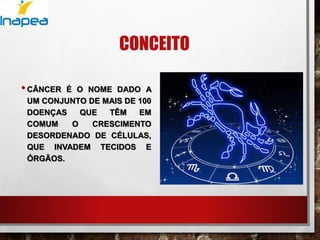 CONCEITO
•CÂNCER É O NOME DADO A
UM CONJUNTO DE MAIS DE 100
DOENÇAS QUE TÊM EM
COMUM O CRESCIMENTO
DESORDENADO DE CÉLULAS,
QUE INVADEM TECIDOS E
ÓRGÃOS.
 