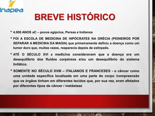 BREVE HISTÓRICO
• 4.000 ANOS aC – povos egípcios, Persas e Indianos
• FOI A ESCOLA DE MEDICINA DE HIPÓCRATES NA GRÉCIA (PIONEIROS POR
SEPARAR A MEDICINA DA MAGIA) que primeiramente definiu a doença como um
tumor duro que, muitas vezes, reaparecia depois de extirpado.
• ATÉ O SÉCULO XVI a medicina consideravam que a doença era um
desequilíbrio dos fluídos corpóreos e/ou um desequilíbrio do sistema
linfático.
• SOMENTE NO SÉCULO XVIII – ITALIANOS E FRANCESES - o câncer como
uma unidade específica localizada em uma parte do corpo /compreensão
que os órgãos tinham em diferentes tecidos que, por sua vez, eram afetados
por diferentes tipos de câncer / metástase
 