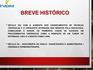 BREVE HISTÓRICO
• SÉCULO XIX, COM O AUMENTO DOS CONHECIMENTOS DE TÉCNICAS
CIRÚRGICAS E O CRESCENTE INTERESSE DOS MÉDICOS PELA ONCOLOGIA,
COMEÇARAM A SURGIR OS PRIMEIROS CASOS DE SUCESSO EM
PROCEDIMENTOS CIRÚRGICOS COMO A REMOÇÃO DE UM TUMOR NO
ESTÔMAGO (1881) E A MASTECTOMIA (1890)
• SÉCULO XX – DESCOBERTA DO RAIO-X / RADIOTERAPIA E QUIMIOTERAPIA /
CIRURGIA E HORMONIOTERAPIA.
 