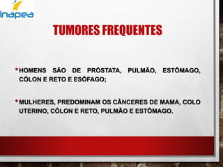 TUMORES FREQUENTES
•HOMENS SÃO DE PRÓSTATA, PULMÃO, ESTÔMAGO,
CÓLON E RETO E ESÔFAGO;
•MULHERES, PREDOMINAM OS CÂNCERES DE MAMA, COLO
UTERINO, CÓLON E RETO, PULMÃO E ESTÔMAGO.
 