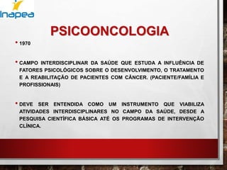 PSICOONCOLOGIA
• 1970
• CAMPO INTERDISCIPLINAR DA SAÚDE QUE ESTUDA A INFLUÊNCIA DE
FATORES PSICOLÓGICOS SOBRE O DESENVOLVIMENTO, O TRATAMENTO
E A REABILITAÇÃO DE PACIENTES COM CÂNCER. (PACIENTE/FAMÍLIA E
PROFISSIONAIS)
• DEVE SER ENTENDIDA COMO UM INSTRUMENTO QUE VIABILIZA
ATIVIDADES INTERDISCIPLINARES NO CAMPO DA SAÚDE, DESDE A
PESQUISA CIENTÍFICA BÁSICA ATÉ OS PROGRAMAS DE INTERVENÇÃO
CLÍNICA.
 