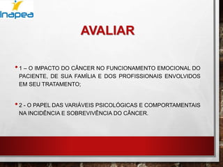 AVALIAR
•1 – O IMPACTO DO CÂNCER NO FUNCIONAMENTO EMOCIONAL DO
PACIENTE, DE SUA FAMÍLIA E DOS PROFISSIONAIS ENVOLVIDOS
EM SEU TRATAMENTO;
•2 - O PAPEL DAS VARIÁVEIS PSICOLÓGICAS E COMPORTAMENTAIS
NA INCIDÊNCIA E SOBREVIVÊNCIA DO CÂNCER.
 