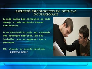 ASPECTOS PSICOLÓGICOS EM DOENÇAS
OCUPACIONAIS
A vida seria bem diferente se cada
desejo e cada estímulo fossem
satisfeitos.
A um funcionário pode ser recusada
Uma promoção merecida, em seu
trabalho, por um superior que o
persegue.
NB: atenção ao grande problema
ASSÉDIO MORAL
 