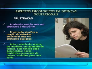 ASPECTOS PSICOLÓGICOS EM DOENÇAS
OCUPACIONAIS
FRUSTRAÇÃO
 A primeira reação ante um
obstáculo é destruí-lo.
 Frustração significa a
reação de natureza
emocional ante um
obstáculo qualquer.
 Ante o obstáculo, ocorre,
de imediato, um aumento de
tensão. Esta tensão pode
desencadear novas
tentativas na procura de
outros caminhos para uma
saída.
 