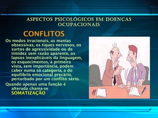 ASPECTOS PSICOLÓGICOS EM DOENÇAS
OCUPACIONAIS
CONFLITOS
Os medos irracionais, as manias
obsessivas, os tiques nervosos, os
surtos de agressividade ou de
timidez sem razão aparente, os
lapsos inexplicáveis da linguagem,
os esquecimentos, à primeira
vista, sem importância, podem
caber numa só categoria, a do
equilíbrio emocional precário,
perturbado por um conflito sério.
Quando apenas uma função é
alterada chama-se
SOMATIZAÇÃO
 