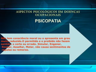 ASPECTOS PSICOLÓGICOS EM DOENÇAS
OCUPACIONAIS
PSICOPATIA
Não tem consciência moral ou a apresenta em grau
muito reduzido.O permitido e o proibido não fazem
sentido, o certo ou errado. Simular, Enganar,
Roubar, Assaltar, Matar, não causa sentimentos de
repulsa ou remorso.
 