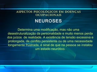ASPECTOS PSICOLÓGICOS EM DOENÇAS
OCUPACIONAIS
NEUROSES
Determina uma modificação, mas não uma
desestruturalização da personalidade e muito menos perda
dos juízos de realidade. A existência de tensão excessiva e
prolongada, de conflito persistente ou de uma necessidade
longamente frustrada, é sinal de que na pessoa se instalou
um estado neurótico.
 