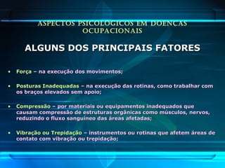 ASPECTOS PSICOLÓGICOS EM DOENÇAS
OCUPACIONAIS
ALGUNS DOS PRINCIPAIS FATORESALGUNS DOS PRINCIPAIS FATORES
• Força –Força – na execução dos movimentos;na execução dos movimentos;
• Posturas InadequadasPosturas Inadequadas – na execução das rotinas, como trabalhar com– na execução das rotinas, como trabalhar com
os braços elevados sem apoio;os braços elevados sem apoio;
• CompressãoCompressão – por materiais ou equipamentos inadequados que– por materiais ou equipamentos inadequados que
causam compressão de estruturas orgânicas como músculos, nervos,causam compressão de estruturas orgânicas como músculos, nervos,
reduzindo o fluxo sanguíneo das áreas afetadas;reduzindo o fluxo sanguíneo das áreas afetadas;
• Vibração ou TrepidaçãoVibração ou Trepidação – instrumentos ou rotinas que afetem áreas de– instrumentos ou rotinas que afetem áreas de
contato com vibração ou trepidação;contato com vibração ou trepidação;
 