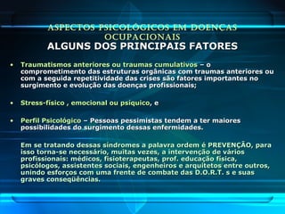 ASPECTOS PSICOLÓGICOS EM DOENÇAS
OCUPACIONAIS
ALGUNS DOS PRINCIPAIS FATORESALGUNS DOS PRINCIPAIS FATORES
• Traumatismos anteriores ou traumas cumulativosTraumatismos anteriores ou traumas cumulativos – o– o
comprometimento das estruturas orgânicas com traumas anteriores oucomprometimento das estruturas orgânicas com traumas anteriores ou
com a seguida repetitividade das crises são fatores importantes nocom a seguida repetitividade das crises são fatores importantes no
surgimento e evolução das doenças profissionais;surgimento e evolução das doenças profissionais;
• Stress-físico , emocional ou psíquicoStress-físico , emocional ou psíquico, e, e
• Perfil PsicológicoPerfil Psicológico – Pessoas pessimistas tendem a ter maiores– Pessoas pessimistas tendem a ter maiores
possibilidades do surgimento dessas enfermidades.possibilidades do surgimento dessas enfermidades.
Em se tratando dessas síndromes a palavra ordem é PREVENÇÃO, paraEm se tratando dessas síndromes a palavra ordem é PREVENÇÃO, para
isso torna-se necessário, muitas vezes, a intervenção de váriosisso torna-se necessário, muitas vezes, a intervenção de vários
profissionais: médicos, fisioterapeutas, prof. educação física,profissionais: médicos, fisioterapeutas, prof. educação física,
psicólogos, assistentes sociais, engenheiros e arquitetos entre outros,psicólogos, assistentes sociais, engenheiros e arquitetos entre outros,
unindo esforços com uma frente de combate das D.O.R.T. s e suasunindo esforços com uma frente de combate das D.O.R.T. s e suas
graves conseqüências.graves conseqüências.
 