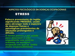 ASPECTOS PSICOLÓGICOS EM DOENÇAS OCUPACIONAIS
STRESSSTRESS
Palavra proveniente do inglês,Palavra proveniente do inglês,
significando PRESSÃO, usadasignificando PRESSÃO, usada
para abranger todo o espectropara abranger todo o espectro
de doenças físicas ede doenças físicas e
psicológicas provenientes depsicológicas provenientes de
situações prolongadas esituações prolongadas e
difíceis.difíceis.
O termo passou a ser usadoO termo passou a ser usado
para descrever a vidapara descrever a vida
angustiante nos centrosangustiante nos centros
urbanos, ou qualquerurbanos, ou qualquer
ocupação em que se tenhaocupação em que se tenha
muita responsabilidade.muita responsabilidade.
 