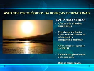 ASPECTOS PSICOLÓGICOS EM DOENÇAS OCUPACIONAIS
EVITANDO STRESSEVITANDO STRESS
• Afaste-se de situaçõesAfaste-se de situações
angustiantes;angustiantes;
• Transforme em hábitoTransforme em hábito
diário realizar técnicas dediário realizar técnicas de
relaxamento erelaxamento e
alongamento muscular;alongamento muscular;
• Adiar soluções é geradorAdiar soluções é gerador
de STRESS;de STRESS;
• Caminhe um pouco antesCaminhe um pouco antes
de ir para casa;de ir para casa;
• Olhe as coisas novas.;Olhe as coisas novas.;
 