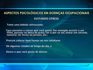 ASPECTOS PSICOLÓGICOS EM DOENÇAS OCUPACIONAIS
EVITANDO STRESSEVITANDO STRESS
Tome uma bebida refrescante;Tome uma bebida refrescante;
Faça passeios e coisas que você goste. Por exemplo assistir a umFaça passeios e coisas que você goste. Por exemplo assistir a um
filme, passear na beira da praia, ver o por so sol, tomar um sorvete,filme, passear na beira da praia, ver o por so sol, tomar um sorvete,
namorar, ler livros ou jornais, etc.;namorar, ler livros ou jornais, etc.;
Procure colocar bom humor no seu cotidiano:Procure colocar bom humor no seu cotidiano:
Dê algumas risadas ao longo do dia, eDê algumas risadas ao longo do dia, e
Dance o que você gosta de dançar.Dance o que você gosta de dançar.
 