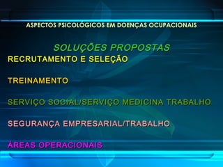 ASPECTOS PSICOLÓGICOS EM DOENÇAS OCUPACIONAIS
SOLUÇÕES PROPOSTASSOLUÇÕES PROPOSTAS
RECRUTAMENTO E SELEÇÃORECRUTAMENTO E SELEÇÃO
TREINAMENTOTREINAMENTO
SERVIÇO SOCIAL/SERVIÇO MEDICINA TRABALHOSERVIÇO SOCIAL/SERVIÇO MEDICINA TRABALHO
SEGURANÇA EMPRESARIAL/TRABALHOSEGURANÇA EMPRESARIAL/TRABALHO
ÁREAS OPERACIONAISÁREAS OPERACIONAIS
 