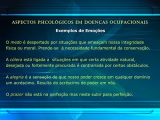 ASPECTOS PSICOLÓGICOS EM DOENÇAS OCUPACIONAIS
Exemplos de EmoçõesExemplos de Emoções
O medomedo é despertado por situações que ameaçam nossa integridade
física ou moral. Prende-se à necessidade fundamental da conservação.
A cóleracólera está ligada a situações em que certa atividade natural,
desejada ou fortemente procurada é contrariada por certos obstáculos.
A alegriaalegria é a sensação de que nosso poder cresce em qualquer domínio
um acréscimo. Resulta do acréscimo de poder em nós.
O prazerprazer não está na perfeição mas neste subir para perfeição.
 
