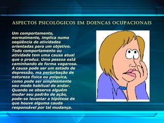 ASPECTOS PSICOLÓGICOS EM DOENÇAS OCUPACIONAIS
Um comportamento,
normalmente, implica numa
seqüência de atividades
orientadas para um objetivo.
Todo comportamento ou
atividade tem uma causa atual
que o produz. Uma pessoa está
caminhando de forma vagarosa.
A causa pode ser um estado de
depressão, ma perturbação de
natureza física ou psíquica,
como pode ser simplesmente
seu modo habitual de andar.
Quando se observa alguém
mudar seu padrão de ação,
pode-se levantar a hipótese de
que houve alguma cauda
responsável por tal mudança.
 