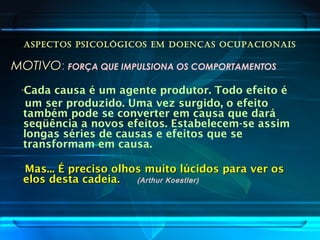 ASPECTOS PSICOLÓGICOS EM DOENÇAS OCUPACIONAIS
MOTIVOMOTIVO: FORÇA QUE IMPULSIONA OS COMPORTAMENTOS
“Cada causa é um agente produtor. Todo efeito é
um ser produzido. Uma vez surgido, o efeito
também pode se converter em causa que dará
seqüência a novos efeitos. Estabelecem-se assim
longas séries de causas e efeitos que se
transformam em causa.
Mas... É preciso olhos muito lúcidos para ver osMas... É preciso olhos muito lúcidos para ver os
elos desta cadeia.elos desta cadeia. (Arthur Koestler)
 