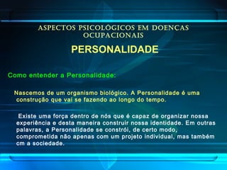 ASPECTOS PSICOLÓGICOS EM DOENÇAS
OCUPACIONAIS
PERSONALIDADE
Como entender a Personalidade:
Nascemos de um organismo biológico. A Personalidade é uma
construção que vai se fazendo ao longo do tempo.
Existe uma força dentro de nós que é capaz de organizar nossa
experiência e desta maneira construir nossa identidade. Em outras
palavras, a Personalidade se constrói, de certo modo,
comprometida não apenas com um projeto individual, mas também
cm a sociedade.
 
