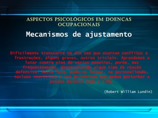 ASPECTOS PSICOLÓGICOS EM DOENÇAS
OCUPACIONAIS
Mecanismos de ajustamento
Dificilmente transcorre um dia sem que ocorram conflitos e
frustrações, alguns graves, outros triviais. Aprendemos a
lutar contra eles de várias maneiras, porém, mas
frequentemente, desenvolvendo algum tipo de reação
defensiva. Nesta luta, pode-se formar, na personalidade,
núcleos neuróticos e até psicóticos que podem perturbar a
pessoa durante toda a vida.
(Robert William Lundin)
 