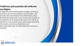 Problemas psicosociales del enfermo
oncológico
El diagnóstico de la enfermedad oncológica enfrenta al
paciente a una serie de problemas psicosociales, unos
derivados del conocimiento de la enfermedad y otros
derivados del tratamiento a que se tiene que someter. El
conocimiento de la existencia del cáncer va a colocar al
paciente en una situación nueva sobre la que tiene poca
nformación y mucha incertidumbre por el
desconocimiento y por las dificultades para conocer la
evolución.
 