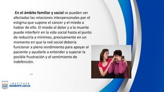 . En el ámbito familiar y social se pueden ver
afectadas las relaciones interpersonales por el
estigma que supone el cáncer y el miedo a
hablar de ello. El miedo al dolor y a la muerte
puede interferir en la vida social hasta el punto
de reducirla a mínimos, precisamente en un
momento en que la red social debería
funcionar a pleno rendimiento para apoyar al
paciente y ayudarle a entender y superar la
posible frustración y el sentimiento de
indefensión.
 