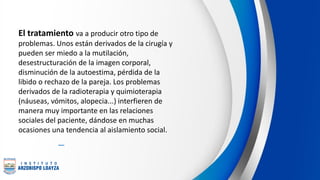 El tratamiento va a producir otro tipo de
problemas. Unos están derivados de la cirugía y
pueden ser miedo a la mutilación,
desestructuración de la imagen corporal,
disminución de la autoestima, pérdida de la
libido o rechazo de la pareja. Los problemas
derivados de la radioterapia y quimioterapia
(náuseas, vómitos, alopecia...) interfieren de
manera muy importante en las relaciones
sociales del paciente, dándose en muchas
ocasiones una tendencia al aislamiento social.
 