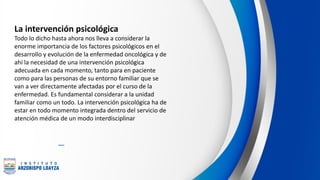 La intervención psicológica
Todo lo dicho hasta ahora nos lleva a considerar la
enorme importancia de los factores psicológicos en el
desarrollo y evolución de la enfermedad oncológica y de
ahí la necesidad de una intervención psicológica
adecuada en cada momento, tanto para en paciente
como para las personas de su entorno familiar que se
van a ver directamente afectadas por el curso de la
enfermedad. Es fundamental considerar a la unidad
familiar como un todo. La intervención psicológica ha de
estar en todo momento integrada dentro del servicio de
atención médica de un modo interdisciplinar
 