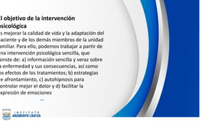 El objetivo de la intervención
psicológica
es mejorar la calidad de vida y la adaptación del
paciente y de los demás miembros de la unidad
amiliar. Para ello, podemos trabajar a partir de
una intervención psicológica sencilla, que
onste de: a) información sencilla y veraz sobre
a enfermedad y sus consecuencias, así como
os efectos de los tratamientos; b) estrategias
de afrontamiento, c) autohipnosis para
ontrolar mejor el dolor y d) facilitar la
expresión de emociones
 