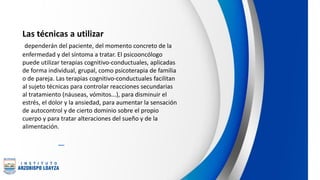 Las técnicas a utilizar
dependerán del paciente, del momento concreto de la
enfermedad y del síntoma a tratar. El psicooncólogo
puede utilizar terapias cognitivo-conductuales, aplicadas
de forma individual, grupal, como psicoterapia de familia
o de pareja. Las terapias cognitivo-conductuales facilitan
al sujeto técnicas para controlar reacciones secundarias
al tratamiento (náuseas, vómitos...), para disminuir el
estrés, el dolor y la ansiedad, para aumentar la sensación
de autocontrol y de cierto dominio sobre el propio
cuerpo y para tratar alteraciones del sueño y de la
alimentación.
 